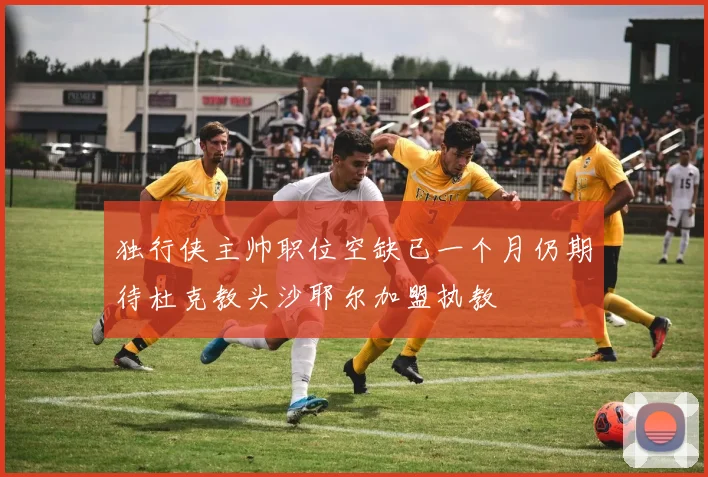 独行侠主帅职位空缺已一个月仍期待杜克教头沙耶尔加盟执教