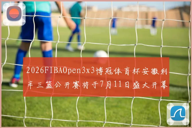 2026FIBAOpen3x3博冠体育杯安徽利辛三篮公开赛将于7月11日盛大开幕