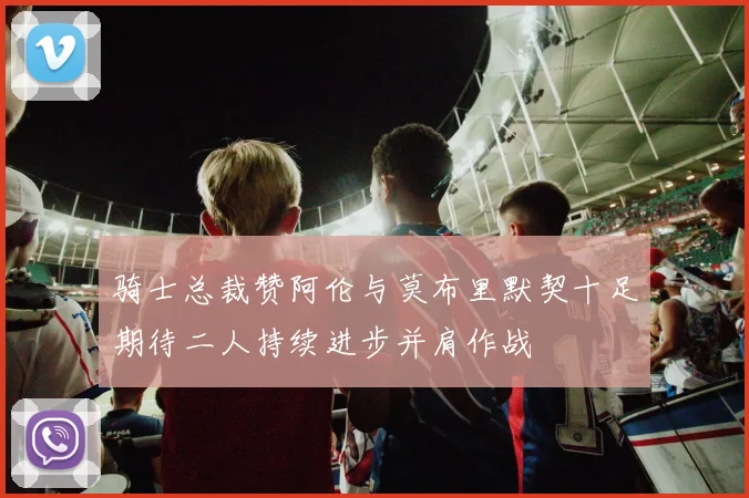 骑士总裁赞阿伦与莫布里默契十足期待二人持续进步并肩作战