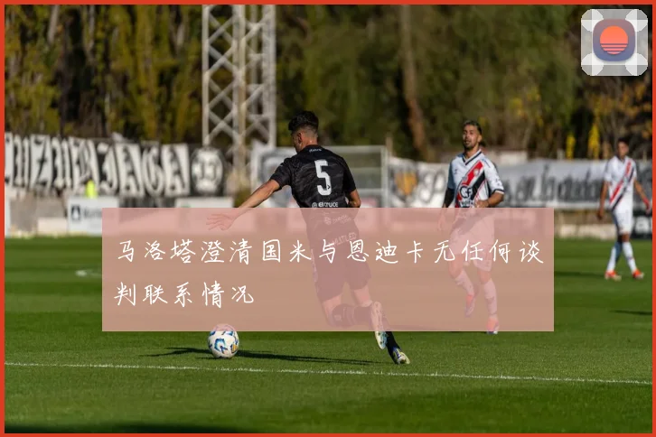 马洛塔澄清国米与恩迪卡无任何谈判联系情况