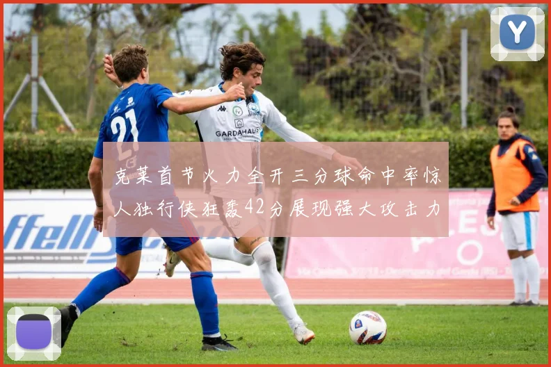 克莱首节火力全开三分球命中率惊人独行侠狂轰42分展现强大攻击力