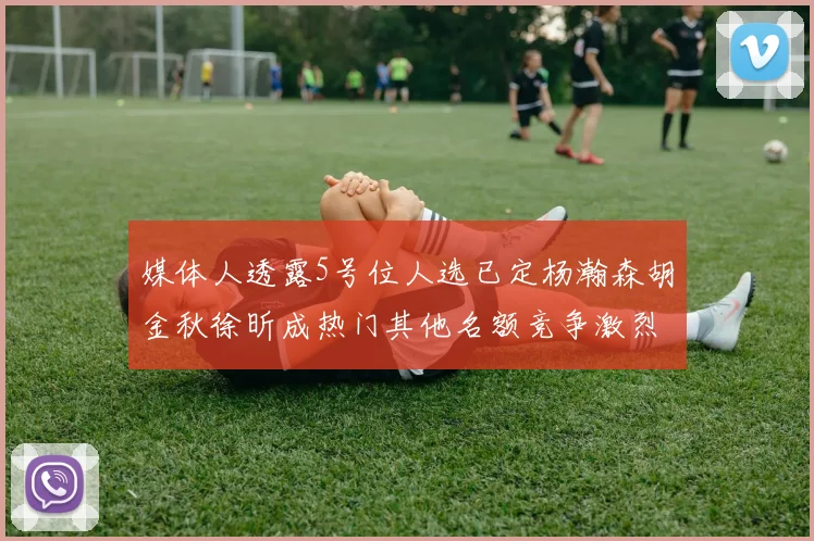 媒体人透露5号位人选已定杨瀚森胡金秋徐昕成热门其他名额竞争激烈