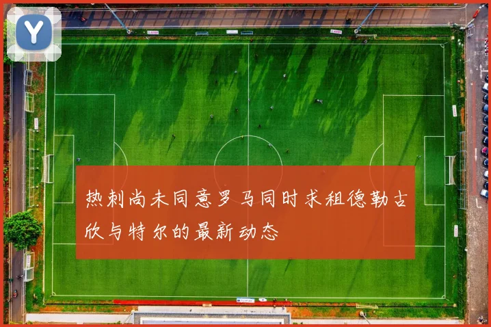 热刺尚未同意罗马同时求租德勒古欣与特尔的最新动态