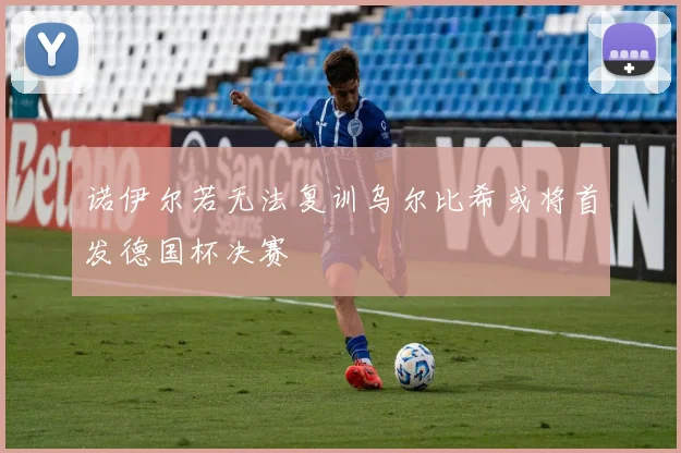 诺伊尔若无法复训乌尔比希或将首发德国杯决赛