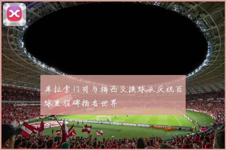 库拉索门将与梅西交换球衣庆祝百球里程碑扬名世界