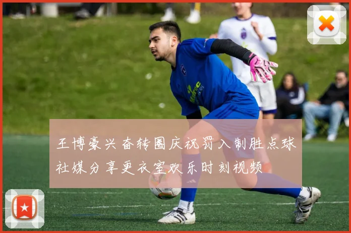 王博豪兴奋转圈庆祝罚入制胜点球社媒分享更衣室欢乐时刻视频