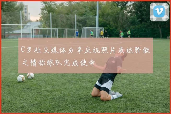 C罗社交媒体分享庆祝照片表达骄傲之情称球队完成使命