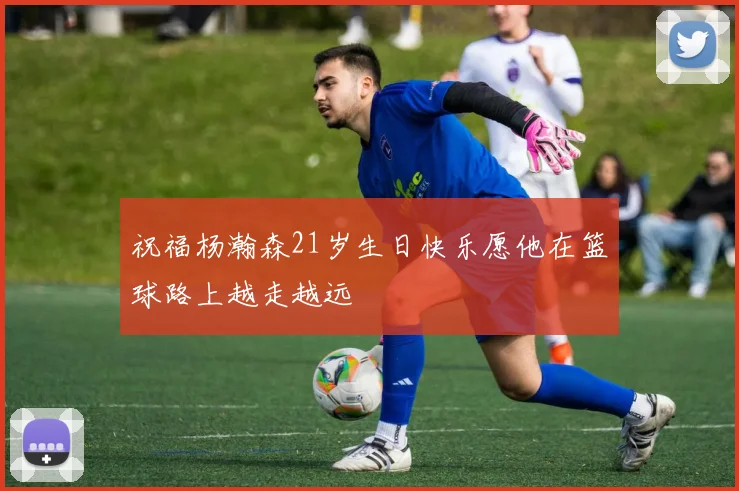 祝福杨瀚森21岁生日快乐愿他在篮球路上越走越远
