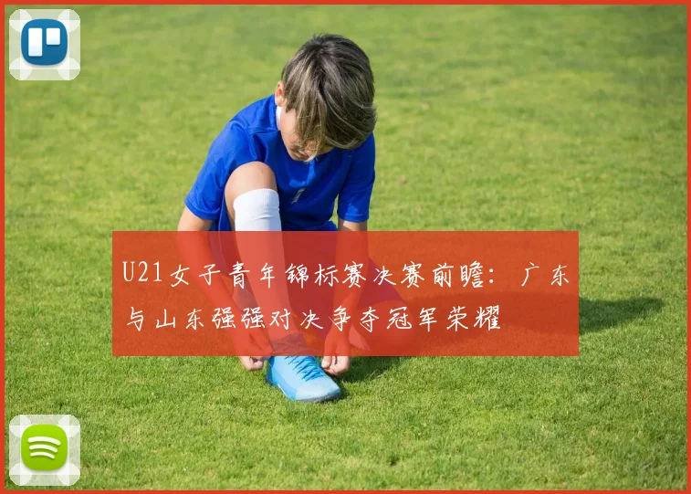 U21女子青年锦标赛决赛前瞻：广东与山东强强对决争夺冠军荣耀