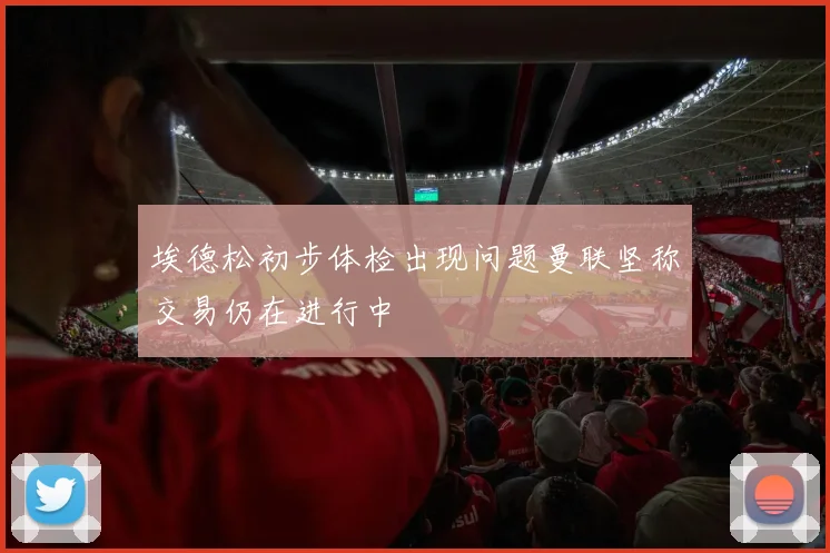 埃德松初步体检出现问题曼联坚称交易仍在进行中