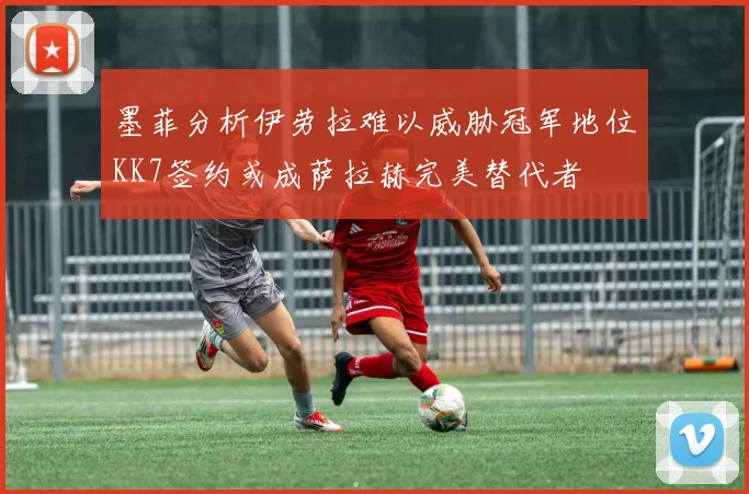 墨菲分析伊劳拉难以威胁冠军地位KK7签约或成萨拉赫完美替代者