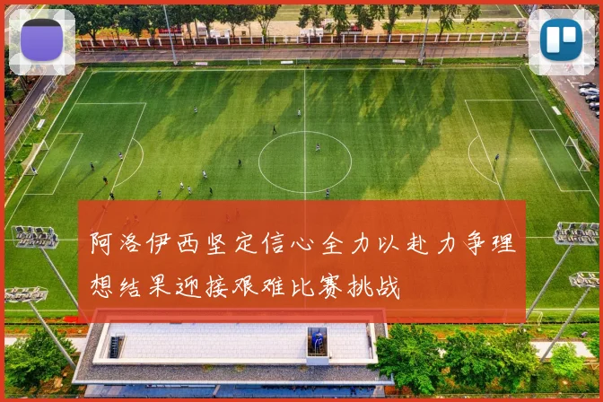阿洛伊西坚定信心全力以赴力争理想结果迎接艰难比赛挑战