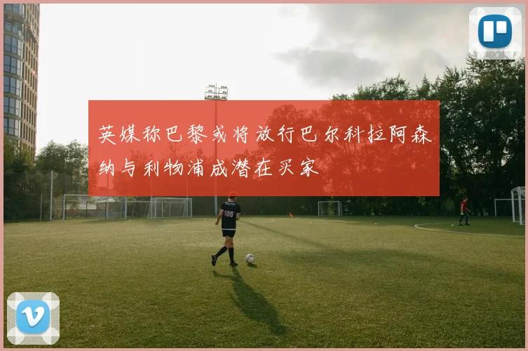 英媒称巴黎或将放行巴尔科拉阿森纳与利物浦成潜在买家