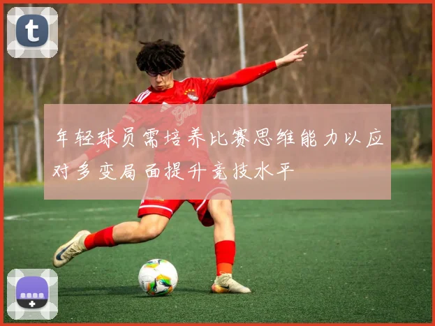 年轻球员需培养比赛思维能力以应对多变局面提升竞技水平