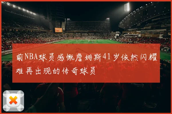 前NBA球员感慨詹姆斯41岁依然闪耀难再出现的传奇球员