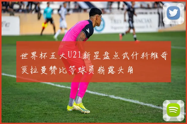 世界杯五大U21新星盘点武什科维奇莫拉曼赞比等球员崭露头角