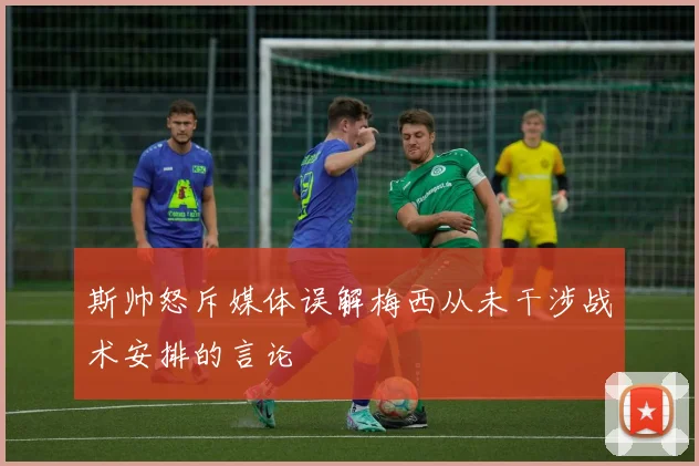 斯帅怒斥媒体误解梅西从未干涉战术安排的言论