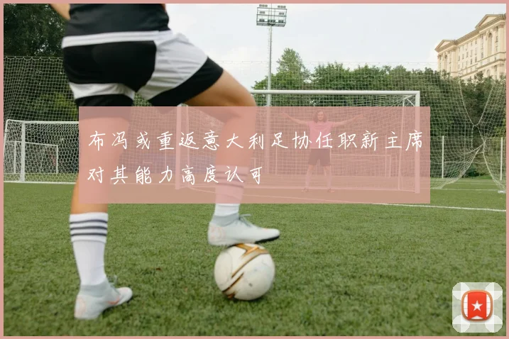 布冯或重返意大利足协任职新主席对其能力高度认可